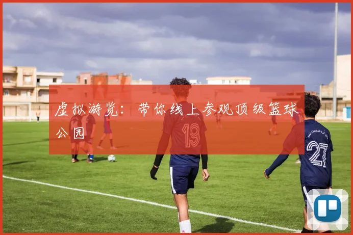 虚拟游览：带你线上参观顶级篮球公园