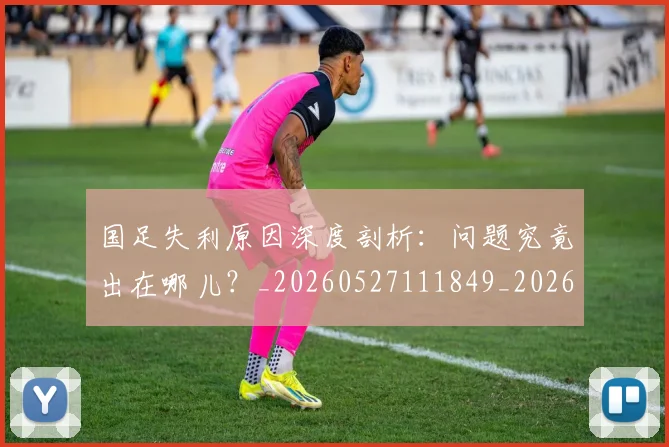 国足失利原因深度剖析：问题究竟出在哪儿？_20260527111849_20260608142853