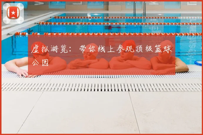 虚拟游览:带你线上参观顶级篮球公园